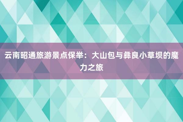 云南昭通旅游景点保举：大山包与彝良小草坝的魔力之旅