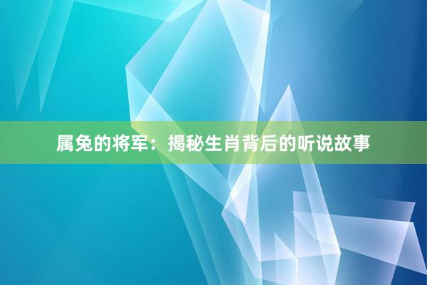 属兔的将军：揭秘生肖背后的听说故事